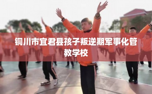 铜川市宜君县孩子叛逆期军事化管教学校 铜川市宜君县孩子叛逆期军事化管教学校
