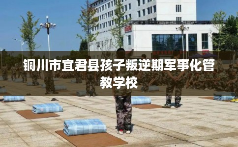 铜川市宜君县孩子叛逆期军事化管教学校