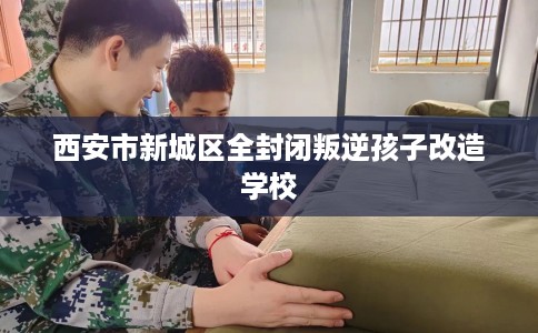 西安市新城区全封闭叛逆孩子改造学校 西安市新城区全封闭叛逆孩子改造学校