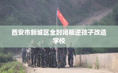 西安市新城区全封闭叛逆孩子改造学校