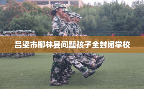 吕梁市柳林县问题孩子全封闭学校