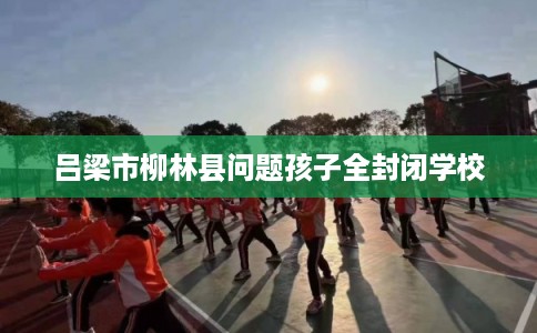 吕梁市柳林县问题孩子全封闭学校