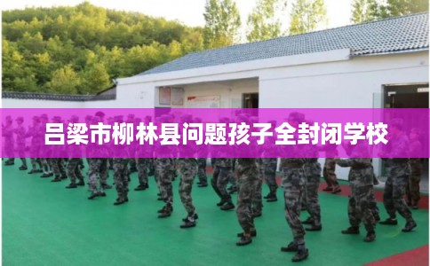 吕梁市柳林县问题孩子全封闭学校