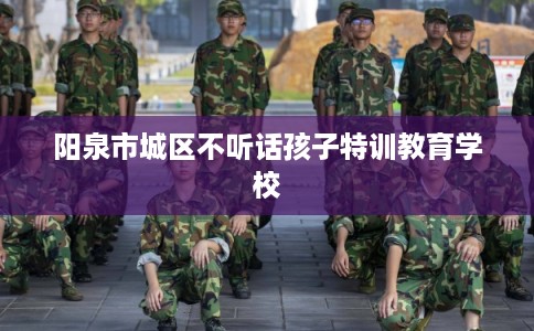 阳泉市城区不听话孩子特训教育学校