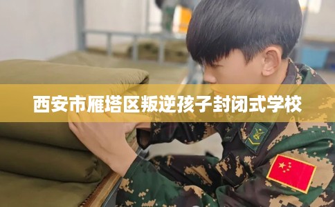 西安市雁塔区叛逆孩子封闭式学校 西安市雁塔区叛逆孩子封闭式学校