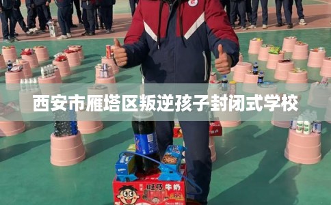 西安市雁塔区叛逆孩子封闭式学校 西安市雁塔区叛逆孩子封闭式学校