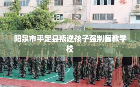 阳泉市平定县叛逆孩子强制管教学校