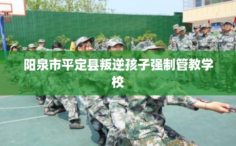 阳泉市平定县叛逆孩子强制管教学校