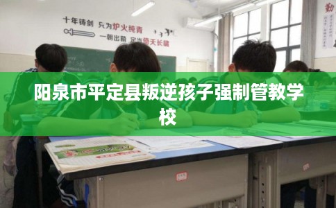 阳泉市平定县叛逆孩子强制管教学校