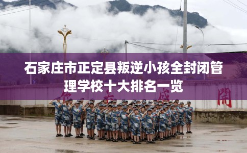 石家庄市正定县叛逆小孩全封闭管理学校十大排名一览 石家庄市正定县叛逆小孩全封闭管理学校十大排名一览
