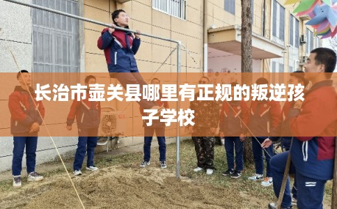 长治市壶关县哪里有正规的叛逆孩子学校