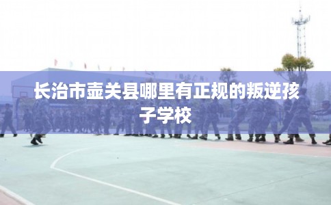 长治市壶关县哪里有正规的叛逆孩子学校