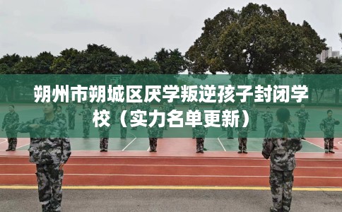 朔州市朔城区厌学叛逆孩子封闭学校（实力名单更新）