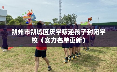 朔州市朔城区厌学叛逆孩子封闭学校（实力名单更新）