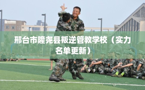 邢台市隆尧县叛逆管教学校（实力名单更新）