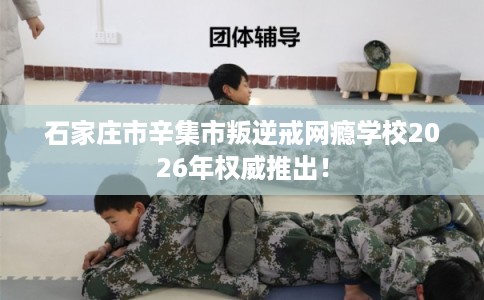 石家庄市辛集市叛逆戒网瘾学校2026年权威推出！