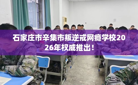 石家庄市辛集市叛逆戒网瘾学校2026年权威推出！