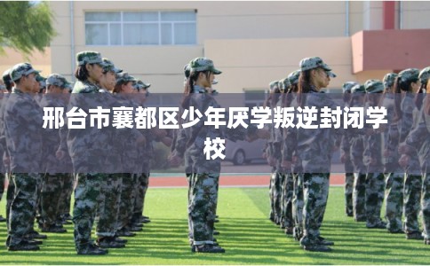 邢台市襄都区少年厌学叛逆封闭学校