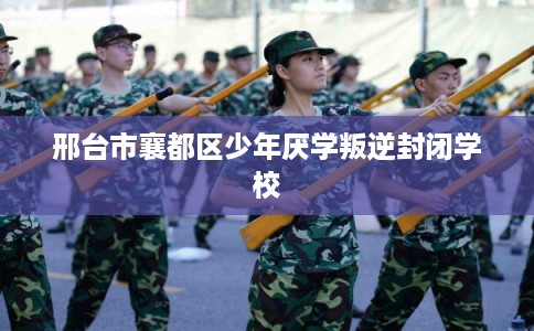 邢台市襄都区少年厌学叛逆封闭学校