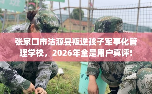 张家口市沽源县叛逆孩子军事化管理学校，2026年全是用户真评!