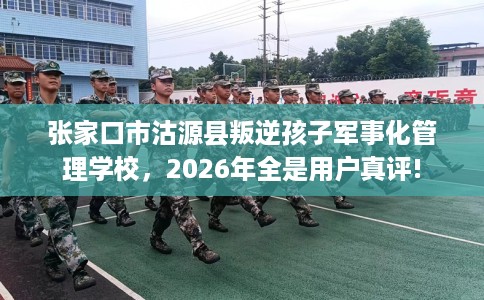 张家口市沽源县叛逆孩子军事化管理学校，2026年全是用户真评!