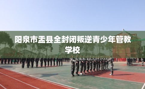 阳泉市盂县全封闭叛逆青少年管教学校 阳泉市盂县全封闭叛逆青少年管教学校