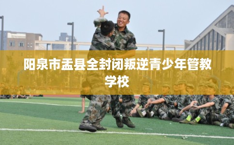 阳泉市盂县全封闭叛逆青少年管教学校 阳泉市盂县全封闭叛逆青少年管教学校