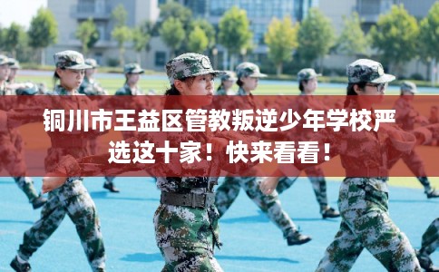 铜川市王益区管教叛逆少年学校严选这十家！快来看看！