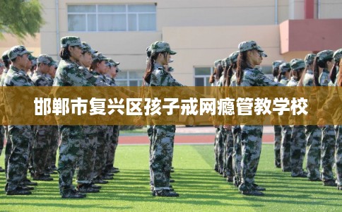 邯郸市复兴区孩子戒网瘾管教学校