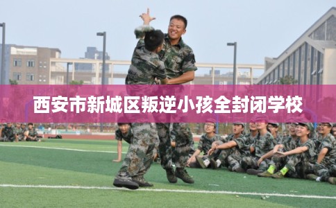 西安市新城区叛逆小孩全封闭学校 西安市新城区叛逆小孩全封闭学校