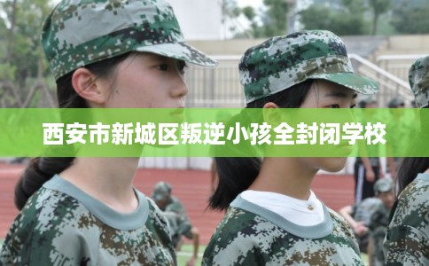 西安市新城区叛逆小孩全封闭学校 西安市新城区叛逆小孩全封闭学校