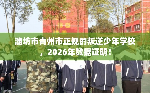 潍坊市青州市正规的叛逆少年学校，2026年数据证明！
