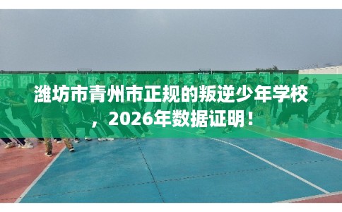 潍坊市青州市正规的叛逆少年学校，2026年数据证明！