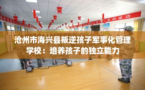 沧州市海兴县叛逆孩子军事化管理学校：培养孩子的独立能力
