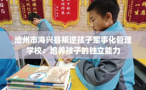 沧州市海兴县叛逆孩子军事化管理学校：培养孩子的独立能力