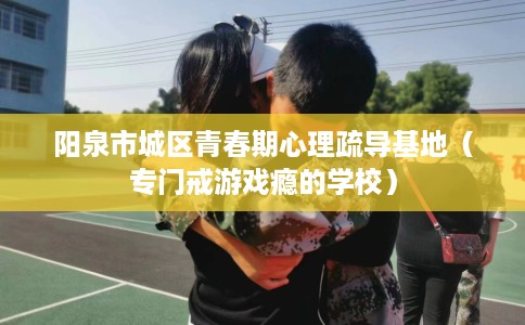 阳泉市城区青春期心理疏导基地（专门戒游戏瘾的学校）