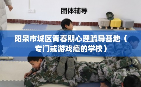 阳泉市城区青春期心理疏导基地（专门戒游戏瘾的学校）