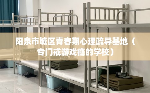 阳泉市城区青春期心理疏导基地（专门戒游戏瘾的学校）