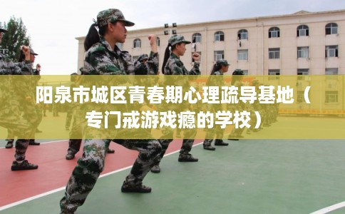 阳泉市城区青春期心理疏导基地（专门戒游戏瘾的学校）