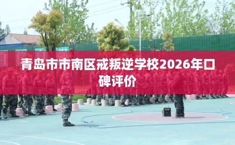 青岛市市南区戒叛逆学校2026年口碑评价 青岛市市南区戒叛逆学校2026年口碑评价