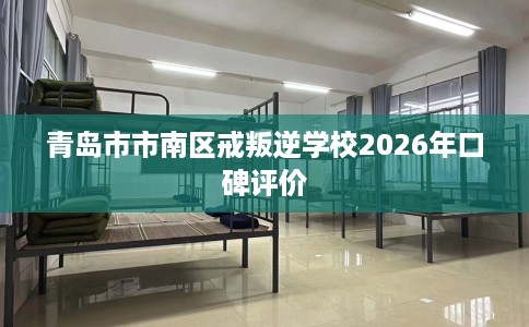 青岛市市南区戒叛逆学校2026年口碑评价 青岛市市南区戒叛逆学校2026年口碑评价