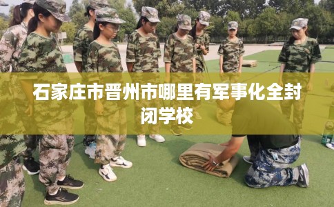 石家庄市晋州市哪里有军事化全封闭学校