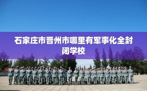 石家庄市晋州市哪里有军事化全封闭学校