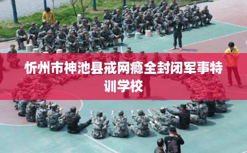 忻州市神池县戒网瘾全封闭军事特训学校 忻州市神池县戒网瘾全封闭军事特训学校
