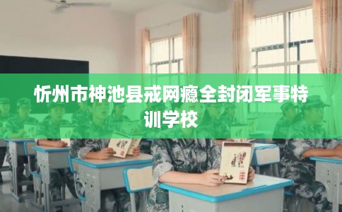 忻州市神池县戒网瘾全封闭军事特训学校 忻州市神池县戒网瘾全封闭军事特训学校