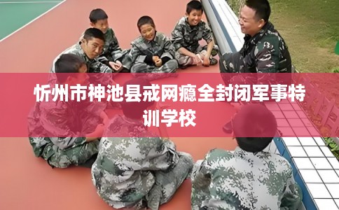 忻州市神池县戒网瘾全封闭军事特训学校 忻州市神池县戒网瘾全封闭军事特训学校