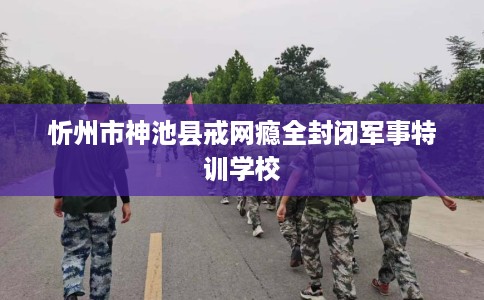 忻州市神池县戒网瘾全封闭军事特训学校 忻州市神池县戒网瘾全封闭军事特训学校