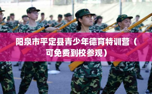 阳泉市平定县青少年德育特训营(可免费到校参观) 阳泉市平定县青少年德育特训营(可免费到校参观)