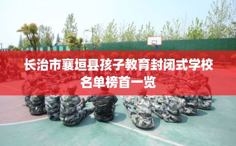 长治市襄垣县孩子教育封闭式学校名单榜首一览 长治市襄垣县孩子教育封闭式学校名单榜首一览