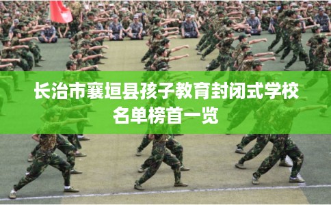 长治市襄垣县孩子教育封闭式学校名单榜首一览